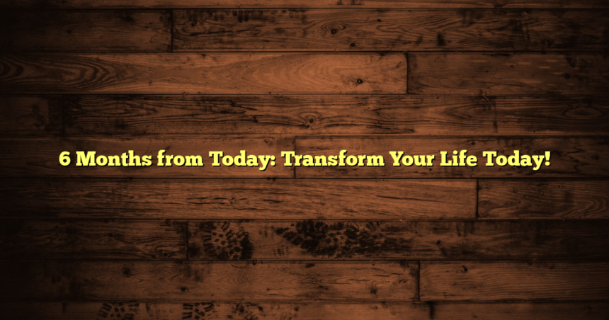 6 Months from Today: Transform Your Life Today!